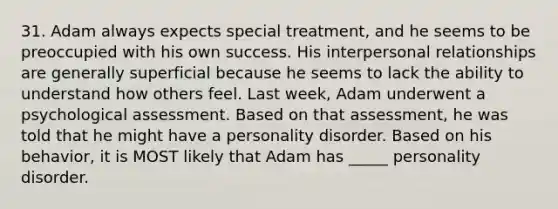 31. Adam always expects special treatment, and he seems to be preoccupied with his own success. His interpersonal relationships are generally superficial because he seems to lack the ability to understand how others feel. Last week, Adam underwent a psychological assessment. Based on that assessment, he was told that he might have a personality disorder. Based on his behavior, it is MOST likely that Adam has _____ personality disorder.