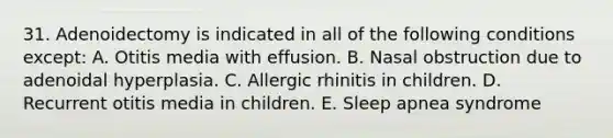 31. Adenoidectomy is indicated in all of the following conditions except: A. Otitis media with effusion. B. Nasal obstruction due to adenoidal hyperplasia. C. Allergic rhinitis in children. D. Recurrent otitis media in children. E. Sleep apnea syndrome