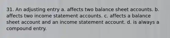 31. An adjusting entry a. affects two balance sheet accounts. b. affects two income statement accounts. c. affects a balance sheet account and an income statement account. d. is always a compound entry.