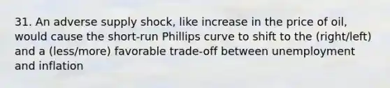 31. An adverse supply shock, like increase in the price of oil, would cause the short-run Phillips curve to shift to the (right/left) and a (less/more) favorable trade-off between unemployment and inflation