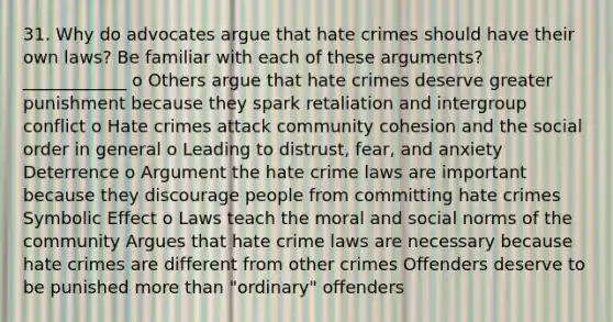 31. Why do advocates argue that hate crimes should have their own laws? Be familiar with each of these arguments? ____________ o Others argue that hate crimes deserve greater punishment because they spark retaliation and intergroup conflict o Hate crimes attack community cohesion and the social order in general o Leading to distrust, fear, and anxiety Deterrence o Argument the hate crime laws are important because they discourage people from committing hate crimes Symbolic Effect o Laws teach the moral and social norms of the community Argues that hate crime laws are necessary because hate crimes are different from other crimes Offenders deserve to be punished more than "ordinary" offenders