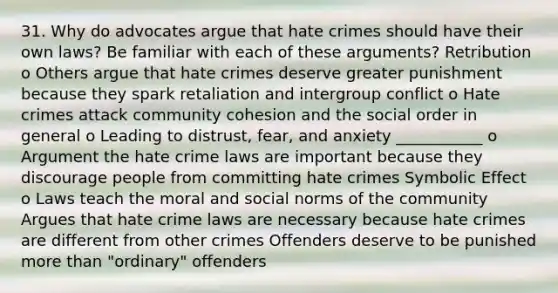 31. Why do advocates argue that hate crimes should have their own laws? Be familiar with each of these arguments? Retribution o Others argue that hate crimes deserve greater punishment because they spark retaliation and intergroup conflict o Hate crimes attack community cohesion and the social order in general o Leading to distrust, fear, and anxiety ___________ o Argument the hate crime laws are important because they discourage people from committing hate crimes Symbolic Effect o Laws teach the moral and social norms of the community Argues that hate crime laws are necessary because hate crimes are different from other crimes Offenders deserve to be punished more than "ordinary" offenders