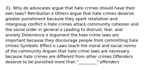 31. Why do advocates argue that hate crimes should have their own laws? Retribution o Others argue that hate crimes deserve greater punishment because they spark retaliation and intergroup conflict o Hate crimes attack community cohesion and the social order in general o Leading to distrust, fear, and anxiety Deterrence o Argument the hate crime laws are important because they discourage people from committing hate crimes Symbolic Effect o Laws teach the moral and social norms of the community Argues that hate crime laws are necessary because hate crimes are different from other crimes Offenders deserve to be punished more than "_________" offenders