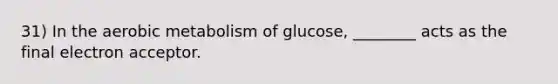 31) In the aerobic metabolism of glucose, ________ acts as the final electron acceptor.