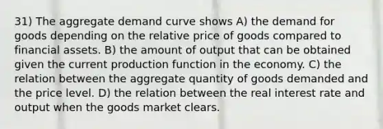 31) The aggregate demand curve shows A) the demand for goods depending on the relative price of goods compared to financial assets. B) the amount of output that can be obtained given the current production function in the economy. C) the relation between the aggregate quantity of goods demanded and the price level. D) the relation between the real interest rate and output when the goods market clears.