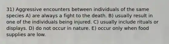 31) Aggressive encounters between individuals of the same species A) are always a fight to the death. B) usually result in one of the individuals being injured. C) usually include rituals or displays. D) do not occur in nature. E) occur only when food supplies are low.