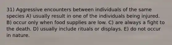 31) Aggressive encounters between individuals of the same species A) usually result in one of the individuals being injured. B) occur only when food supplies are low. C) are always a fight to the death. D) usually include rituals or displays. E) do not occur in nature.