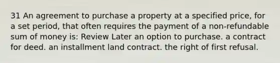 31 An agreement to purchase a property at a specified price, for a set period, that often requires the payment of a non-refundable sum of money is: Review Later an option to purchase. a contract for deed. an installment land contract. the right of first refusal.