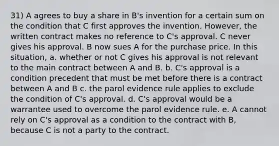 31) A agrees to buy a share in B's invention for a certain sum on the condition that C first approves the invention. However, the written contract makes no reference to C's approval. C never gives his approval. B now sues A for the purchase price. In this situation, a. whether or not C gives his approval is not relevant to the main contract between A and B. b. C's approval is a condition precedent that must be met before there is a contract between A and B c. the parol evidence rule applies to exclude the condition of C's approval. d. C's approval would be a warrantee used to overcome the parol evidence rule. e. A cannot rely on C's approval as a condition to the contract with B, because C is not a party to the contract.