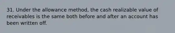 31. Under the allowance method, the cash realizable value of receivables is the same both before and after an account has been written off.