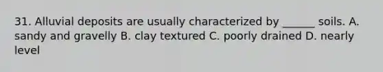 31. Alluvial deposits are usually characterized by ______ soils. A. sandy and gravelly B. clay textured C. poorly drained D. nearly level