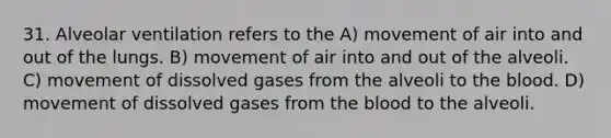 31. Alveolar ventilation refers to the A) movement of air into and out of the lungs. B) movement of air into and out of the alveoli. C) movement of dissolved gases from the alveoli to the blood. D) movement of dissolved gases from the blood to the alveoli.