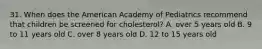 31. When does the American Academy of Pediatrics recommend that children be screened for cholesterol? A. over 5 years old B. 9 to 11 years old C. over 8 years old D. 12 to 15 years old