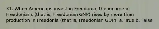 31. When Americans invest in Freedonia, the income of Freedonians (that is, Freedonian GNP) rises by more than production in Freedonia (that is, Freedonian GDP). a. True b. False