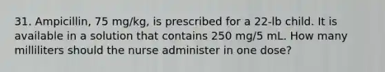 31. Ampicillin, 75 mg/kg, is prescribed for a 22-lb child. It is available in a solution that contains 250 mg/5 mL. How many milliliters should the nurse administer in one dose?