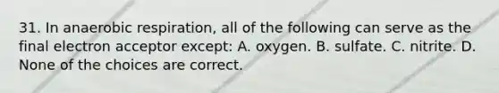 31. In anaerobic respiration, all of the following can serve as the final electron acceptor except: A. oxygen. B. sulfate. C. nitrite. D. None of the choices are correct.