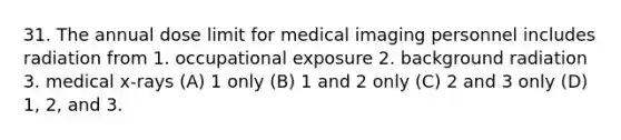 31. The annual dose limit for medical imaging personnel includes radiation from 1. occupational exposure 2. background radiation 3. medical x-rays (A) 1 only (B) 1 and 2 only (C) 2 and 3 only (D) 1, 2, and 3.