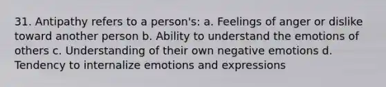 31. Antipathy refers to a person's: a. Feelings of anger or dislike toward another person b. Ability to understand the emotions of others c. Understanding of their own negative emotions d. Tendency to internalize emotions and expressions