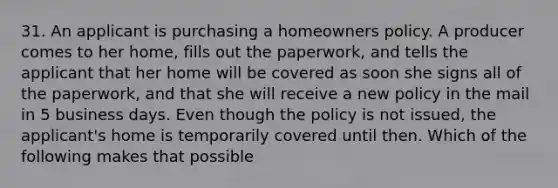 31. An applicant is purchasing a homeowners policy. A producer comes to her home, fills out the paperwork, and tells the applicant that her home will be covered as soon she signs all of the paperwork, and that she will receive a new policy in the mail in 5 business days. Even though the policy is not issued, the applicant's home is temporarily covered until then. Which of the following makes that possible