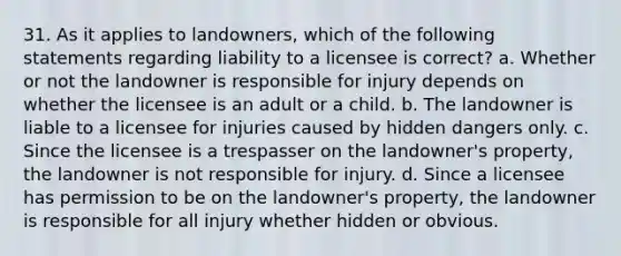 31. As it applies to landowners, which of the following statements regarding liability to a licensee is correct? a. Whether or not the landowner is responsible for injury depends on whether the licensee is an adult or a child. b. The landowner is liable to a licensee for injuries caused by hidden dangers only. c. Since the licensee is a trespasser on the landowner's property, the landowner is not responsible for injury. d. Since a licensee has permission to be on the landowner's property, the landowner is responsible for all injury whether hidden or obvious.