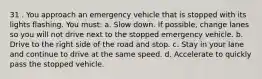 31 . You approach an emergency vehicle that is stopped with its lights flashing. You must: a. Slow down. If possible, change lanes so you will not drive next to the stopped emergency vehicle. b. Drive to the right side of the road and stop. c. Stay in your lane and continue to drive at the same speed. d. Accelerate to quickly pass the stopped vehicle.