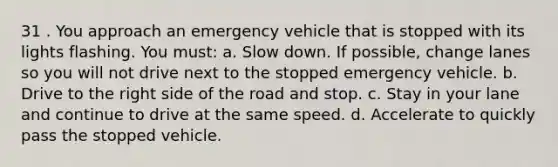 31 . You approach an emergency vehicle that is stopped with its lights flashing. You must: a. Slow down. If possible, change lanes so you will not drive next to the stopped emergency vehicle. b. Drive to the right side of the road and stop. c. Stay in your lane and continue to drive at the same speed. d. Accelerate to quickly pass the stopped vehicle.