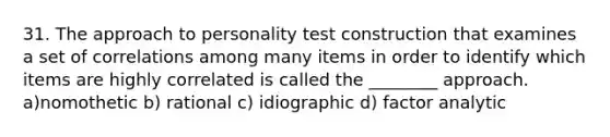 31. The approach to personality test construction that examines a set of correlations among many items in order to identify which items are highly correlated is called the ________ approach. a)nomothetic b) rational c) idiographic d) factor analytic