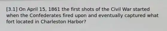 [3.1] On April 15, 1861 the first shots of the Civil War started when the Confederates fired upon and eventually captured what fort located in Charleston Harbor?