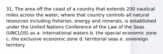 31. The area off the coast of a country that extends 200 nautical miles across the water, where that country controls all natural resources including fisheries, energy and minerals, is established under the United Nations Conference of the Law of the Seas (UNCLOS) as a. international waters b. the special economic zone c. the exclusive economic zone d. territorial seas e. sovereign territory