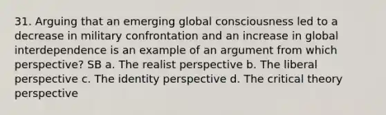 31. Arguing that an emerging global consciousness led to a decrease in military confrontation and an increase in global interdependence is an example of an argument from which perspective? SB a. The realist perspective b. The liberal perspective c. The identity perspective d. The critical theory perspective