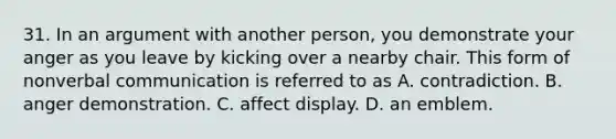 31. In an argument with another person, you demonstrate your anger as you leave by kicking over a nearby chair. This form of nonverbal communication is referred to as A. contradiction. B. anger demonstration. C. affect display. D. an emblem.