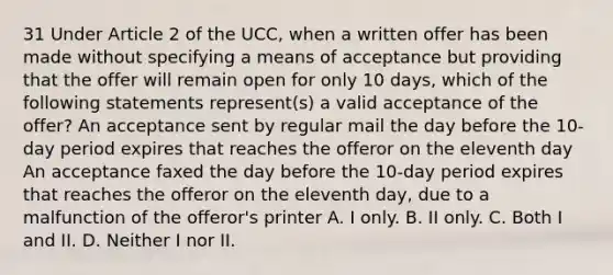 31 Under Article 2 of the UCC, when a written offer has been made without specifying a means of acceptance but providing that the offer will remain open for only 10 days, which of the following statements represent(s) a valid acceptance of the offer? An acceptance sent by regular mail the day before the 10-day period expires that reaches the offeror on the eleventh day An acceptance faxed the day before the 10-day period expires that reaches the offeror on the eleventh day, due to a malfunction of the offeror's printer A. I only. B. II only. C. Both I and II. D. Neither I nor II.