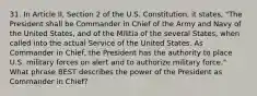 31. In Article II, Section 2 of the U.S. Constitution, it states, "The President shall be Commander in Chief of the Army and Navy of the United States, and of the Militia of the several States, when called into the actual Service of the United States. As Commander in Chief, the President has the authority to place U.S. military forces on alert and to authorize military force." What phrase BEST describes the power of the President as Commander in Chief?