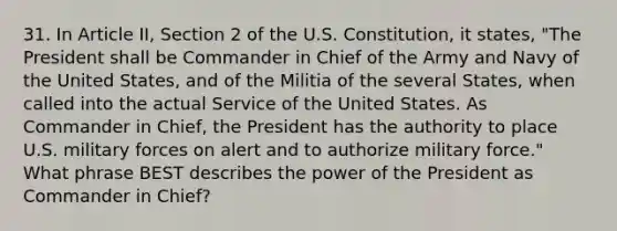 31. In Article II, Section 2 of the U.S. Constitution, it states, "The President shall be Commander in Chief of the Army and Navy of the United States, and of the Militia of the several States, when called into the actual Service of the United States. As Commander in Chief, the President has the authority to place U.S. military forces on alert and to authorize military force." What phrase BEST describes the power of the President as Commander in Chief?