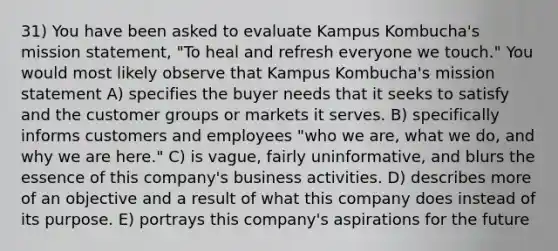 31) You have been asked to evaluate Kampus Kombucha's mission statement, "To heal and refresh everyone we touch." You would most likely observe that Kampus Kombucha's mission statement A) specifies the buyer needs that it seeks to satisfy and the customer groups or markets it serves. B) specifically informs customers and employees "who we are, what we do, and why we are here." C) is vague, fairly uninformative, and blurs the essence of this company's business activities. D) describes more of an objective and a result of what this company does instead of its purpose. E) portrays this company's aspirations for the future