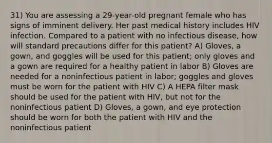 31) You are assessing a 29-year-old pregnant female who has signs of imminent delivery. Her past medical history includes HIV infection. Compared to a patient with no infectious disease, how will standard precautions differ for this patient? A) Gloves, a gown, and goggles will be used for this patient; only gloves and a gown are required for a healthy patient in labor B) Gloves are needed for a noninfectious patient in labor; goggles and gloves must be worn for the patient with HIV C) A HEPA filter mask should be used for the patient with HIV, but not for the noninfectious patient D) Gloves, a gown, and eye protection should be worn for both the patient with HIV and the noninfectious patient