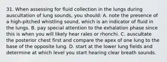 31. When assessing for fluid collection in the lungs during auscultation of lung sounds, you should: A. note the presence of a high-pitched whistling sound, which is an indicator of fluid in the lungs. B. pay special attention to the exhalation phase since this is when you will likely hear rales or rhonchi. C. auscultate the posterior chest first and compare the apex of one lung to the base of the opposite lung. D. start at the lower lung fields and determine at which level you start hearing clear breath sounds.