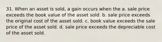 31. When an asset is sold, a gain occurs when the a. sale price exceeds the book value of the asset sold. b. sale price exceeds the original cost of the asset sold. c. book value exceeds the sale price of the asset sold. d. sale price exceeds the depreciable cost of the asset sold.