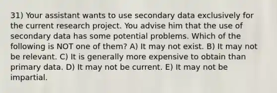 31) Your assistant wants to use secondary data exclusively for the current research project. You advise him that the use of secondary data has some potential problems. Which of the following is NOT one of them? A) It may not exist. B) It may not be relevant. C) It is generally more expensive to obtain than primary data. D) It may not be current. E) It may not be impartial.