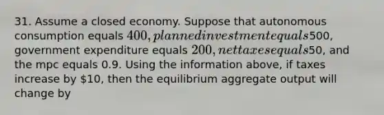 31. Assume a closed economy. Suppose that autonomous consumption equals 400, planned investment equals500, government expenditure equals 200, net taxes equals50, and the mpc equals 0.9. Using the information above, if taxes increase by 10, then the equilibrium aggregate output will change by