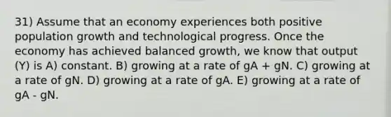 31) Assume that an economy experiences both positive population growth and technological progress. Once the economy has achieved balanced growth, we know that output (Y) is A) constant. B) growing at a rate of gA + gN. C) growing at a rate of gN. D) growing at a rate of gA. E) growing at a rate of gA - gN.