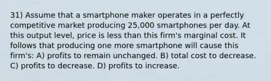 31) Assume that a smartphone maker operates in a perfectly competitive market producing 25,000 smartphones per day. At this output level, price is <a href='https://www.questionai.com/knowledge/k7BtlYpAMX-less-than' class='anchor-knowledge'>less than</a> this firm's marginal cost. It follows that producing one more smartphone will cause this firm's: A) profits to remain unchanged. B) total cost to decrease. C) profits to decrease. D) profits to increase.