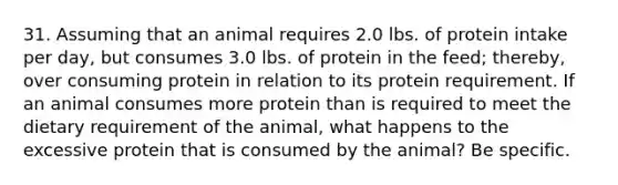 31. Assuming that an animal requires 2.0 lbs. of protein intake per day, but consumes 3.0 lbs. of protein in the feed; thereby, over consuming protein in relation to its protein requirement. If an animal consumes more protein than is required to meet the dietary requirement of the animal, what happens to the excessive protein that is consumed by the animal? Be specific.