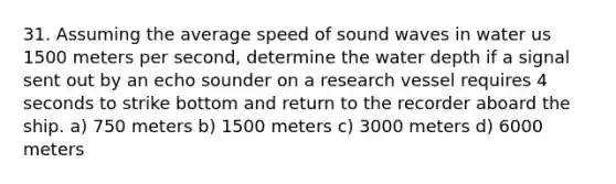 31. Assuming the average speed of sound waves in water us 1500 meters per second, determine the water depth if a signal sent out by an echo sounder on a research vessel requires 4 seconds to strike bottom and return to the recorder aboard the ship. a) 750 meters b) 1500 meters c) 3000 meters d) 6000 meters