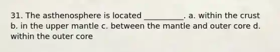 31. The asthenosphere is located __________. a. within the crust b. in the upper mantle c. between the mantle and outer core d. within the outer core