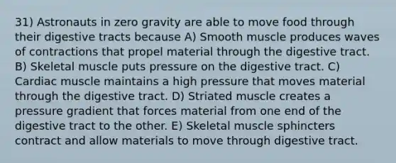 31) Astronauts in zero gravity are able to move food through their digestive tracts because A) Smooth muscle produces waves of contractions that propel material through the digestive tract. B) Skeletal muscle puts pressure on the digestive tract. C) Cardiac muscle maintains a high pressure that moves material through the digestive tract. D) Striated muscle creates a pressure gradient that forces material from one end of the digestive tract to the other. E) Skeletal muscle sphincters contract and allow materials to move through digestive tract.