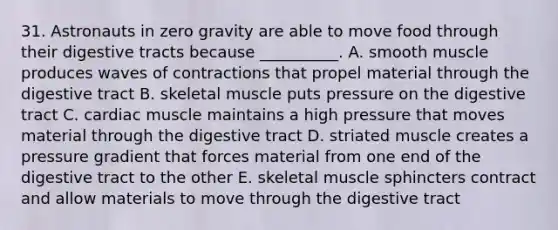 31. Astronauts in zero gravity are able to move food through their digestive tracts because __________. A. smooth muscle produces waves of contractions that propel material through the digestive tract B. skeletal muscle puts pressure on the digestive tract C. cardiac muscle maintains a high pressure that moves material through the digestive tract D. striated muscle creates a pressure gradient that forces material from one end of the digestive tract to the other E. skeletal muscle sphincters contract and allow materials to move through the digestive tract