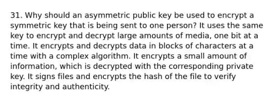 31. Why should an asymmetric public key be used to encrypt a symmetric key that is being sent to one person? It uses the same key to encrypt and decrypt large amounts of media, one bit at a time. It encrypts and decrypts data in blocks of characters at a time with a complex algorithm. It encrypts a small amount of information, which is decrypted with the corresponding private key. It signs files and encrypts the hash of the file to verify integrity and authenticity.