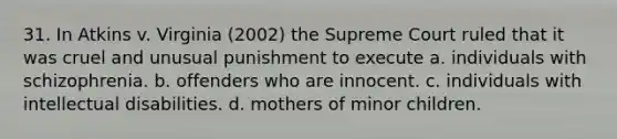 31. In Atkins v. Virginia (2002) the Supreme Court ruled that it was cruel and unusual punishment to execute a. individuals with schizophrenia. b. offenders who are innocent. c. individuals with intellectual disabilities. d. mothers of minor children.