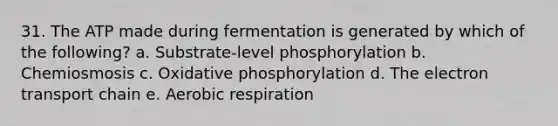 31. The ATP made during fermentation is generated by which of the following? a. Substrate-level phosphorylation b. Chemiosmosis c. Oxidative phosphorylation d. The electron transport chain e. Aerobic respiration